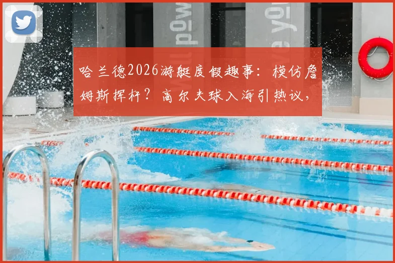哈兰德2026游艇度假趣事:模仿詹姆斯挥杆?高尔夫球入海引热议,球星休闲方式大解析