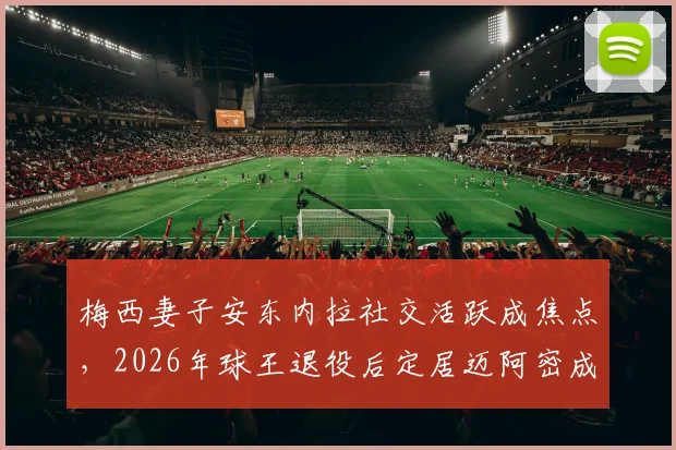 梅西妻子安东内拉社交活跃成焦点,2026年球王退役后定居迈阿密成定居首选,邮报披露其低调隐士生活