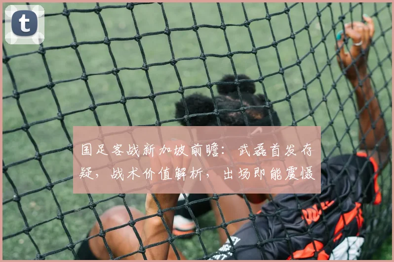 国足客战新加坡前瞻：武磊首发存疑，战术价值解析，出场即能震慑对手核心原因