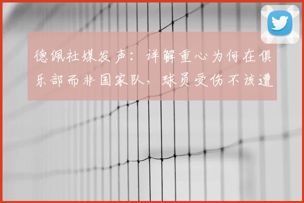德佩社媒发声：详解重心为何在俱乐部而非国家队，球员受伤不该遭网暴，职业球员应对舆论压力指南