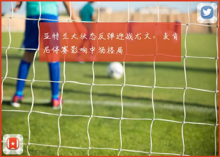 亚特兰大状态反弹迎战尤文,麦肯尼停赛影响中场格局