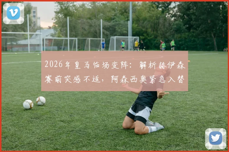2026年皇马临场变阵：解析赫伊森赛前突感不适，阿森西奥紧急入替首发的影响