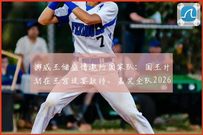 挪威王储盛情邀约国家队:国王计划在王宫设宴款待,嘉奖全队2026年卓越贡献与付出