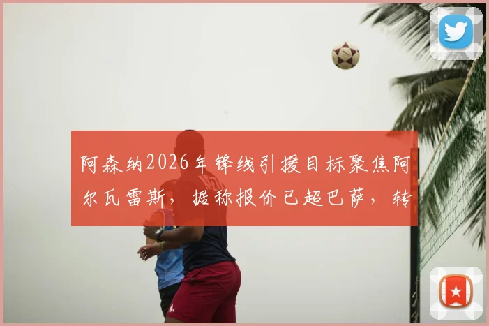 阿森纳2026年锋线引援目标聚焦阿尔瓦雷斯，据称报价已超巴萨，转会最新动态解析