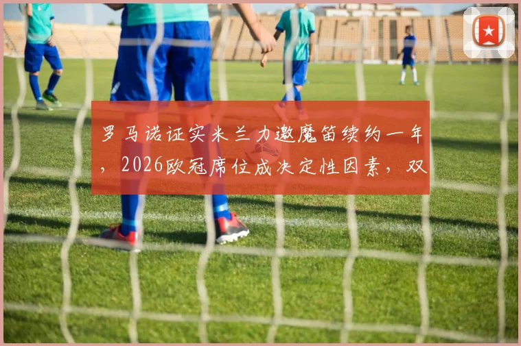 罗马诺证实米兰力邀魔笛续约一年,2026欧冠席位成决定性因素,双方未来走势分析
