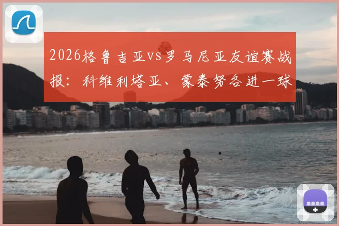 2026格鲁吉亚vs罗马尼亚友谊赛战报:科维利塔亚、蒙泰努各进一球,1-1握手言和,附阵容深度解析