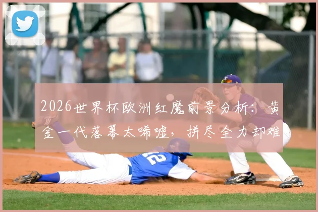 2026世界杯欧洲红魔前景分析：黄金一代落幕太唏嘘，拼尽全力却难敌伤病与时间
