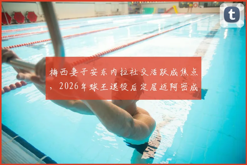 梅西妻子安东内拉社交活跃成焦点，2026年球王退役后定居迈阿密成定居首选，邮报披露其低调隐士生活