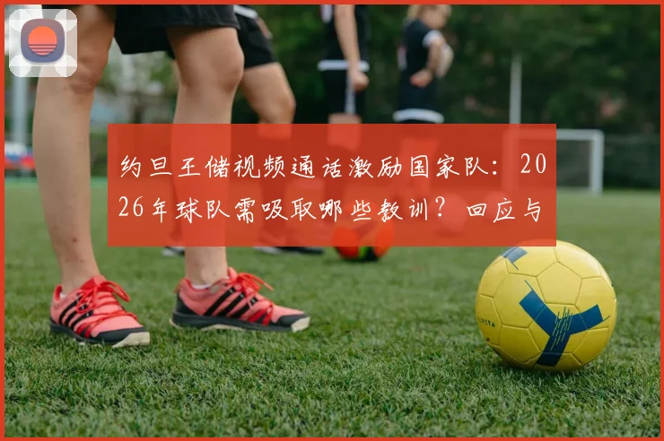 约旦王储视频通话激励国家队：2026年球队需吸取哪些教训？回应与未来展望