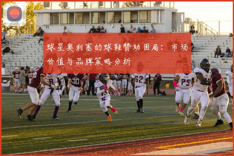 球星奥利塞的球鞋赞助困局：市场价值与品牌策略分析