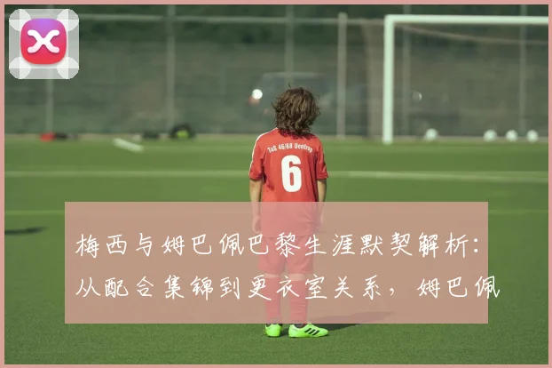 梅西与姆巴佩巴黎生涯默契解析:从配合集锦到更衣室关系,姆巴佩真实评价曝光