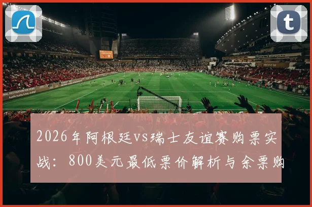 2026年阿根廷vs瑞士友谊赛购票实战:800美元最低票价解析与余票购买渠道全对比