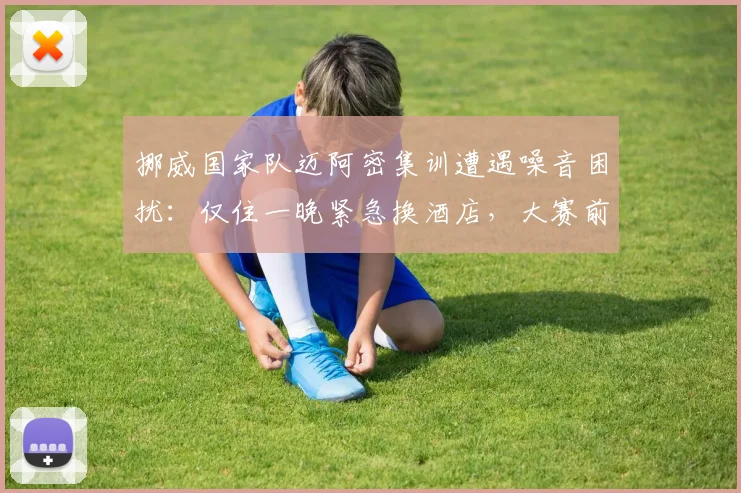 挪威国家队迈阿密集训遭遇噪音困扰:仅住一晚紧急换酒店,大赛前后勤保障引热议
