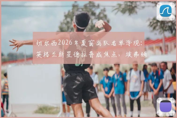 切尔西2026年夏窗离队名单浮现：英格兰新星德拉普成焦点，埃弗顿有意重燃收购战火