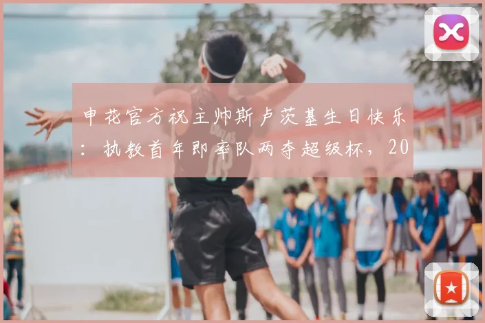 申花官方祝主帅斯卢茨基生日快乐：执教首年即率队两夺超级杯，2026赛季新征程开启