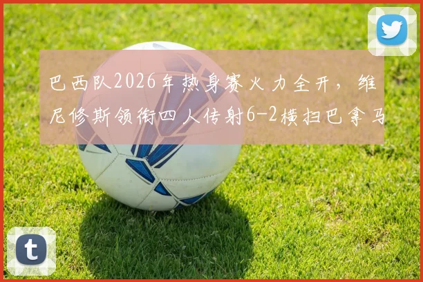 巴西队2026年热身赛火力全开,维尼修斯领衔四人传射6-2横扫巴拿马,全场录像回顾与分析