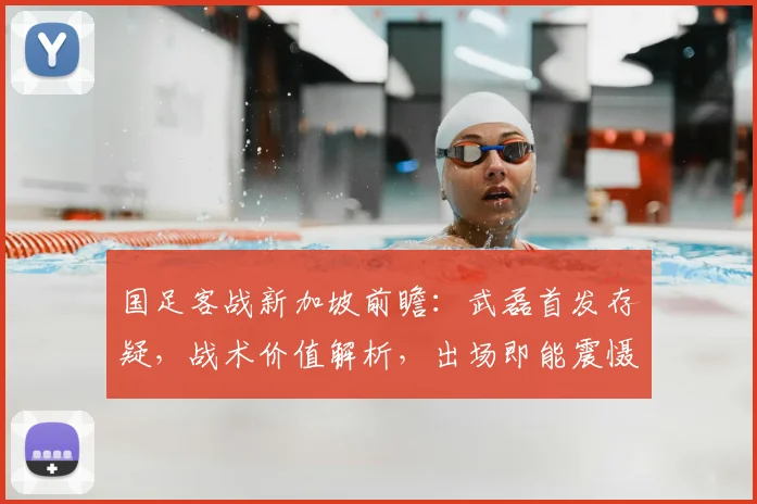 国足客战新加坡前瞻:武磊首发存疑,战术价值解析,出场即能震慑对手核心原因
