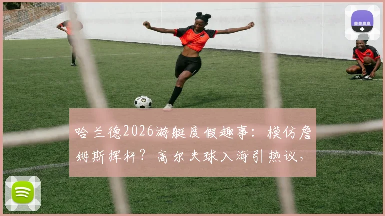 哈兰德2026游艇度假趣事：模仿詹姆斯挥杆？高尔夫球入海引热议，球星休闲方式大解析