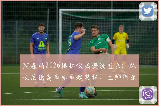 阿森纳2026捧杯仪式现场直击：队长厄德高率先举起奖杯，主帅阿尔特塔激情转圈庆祝全过程