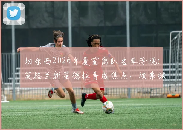 切尔西2026年夏窗离队名单浮现:英格兰新星德拉普成焦点,埃弗顿有意重燃收购战火