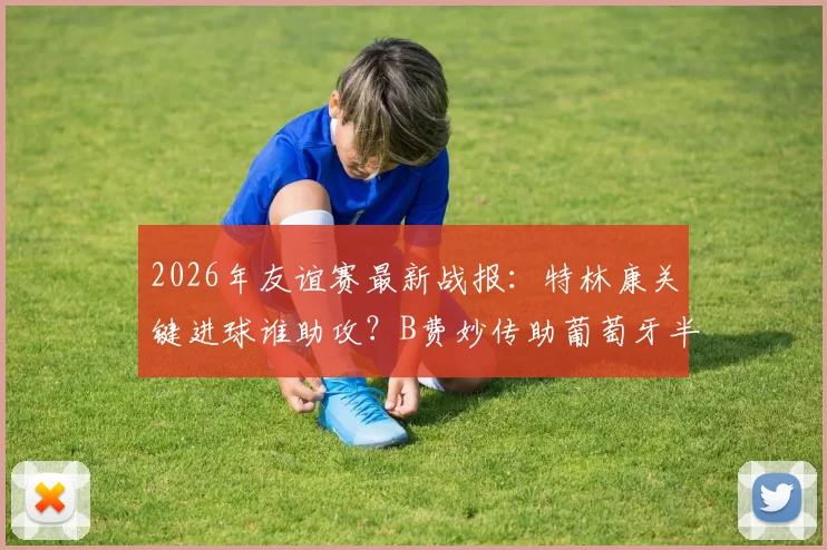2026年友谊赛最新战报：特林康关键进球谁助攻？B费妙传助葡萄牙半场1-0领先美国全解析