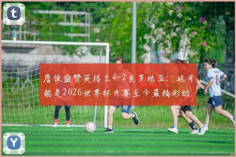 詹俊盛赞英格兰4-2克罗地亚：这可能是2026世界杯开赛至今最精彩的进球大战