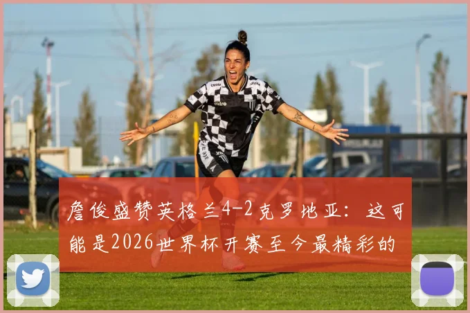 詹俊盛赞英格兰4-2克罗地亚：这可能是2026世界杯开赛至今最精彩的进球大战