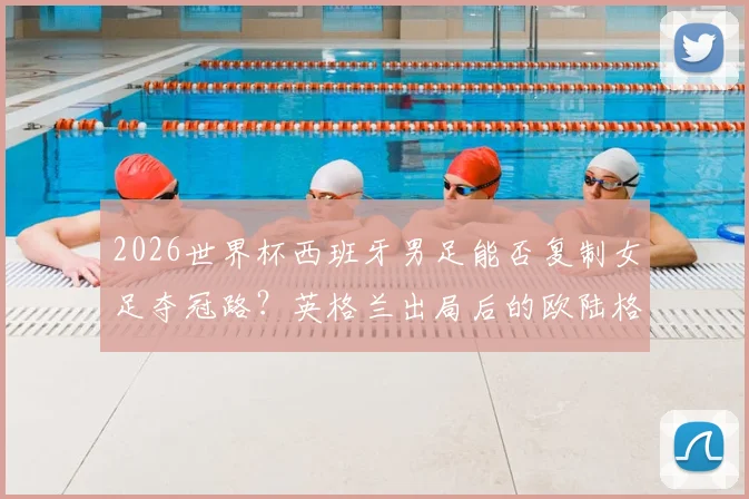 2026世界杯西班牙男足能否复制女足夺冠路？英格兰出局后的欧陆格局分析