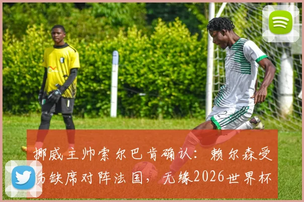挪威主帅索尔巴肯确认:赖尔森受伤缺席对阵法国,无缘2026世界杯首轮淘汰赛