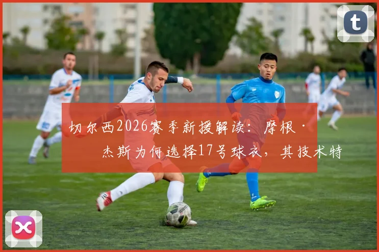 切尔西2026赛季新援解读：摩根·罗杰斯为何选择17号球衣，其技术特点与球队战术适配分析