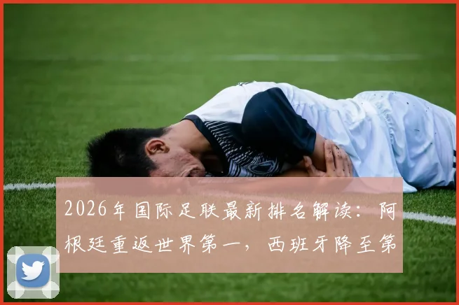 2026年国际足联最新排名解读:阿根廷重返世界第一,西班牙降至第二位原因全解析