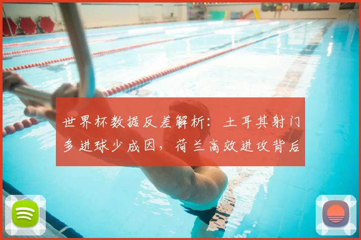 世界杯数据反差解析：土耳其射门多进球少成因，荷兰高效进攻背后的战术要点