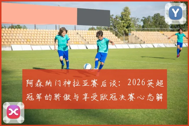 阿森纳门神拉亚赛后谈：2026英超冠军的骄傲与享受欧冠决赛心态解析，分享门将心路历程
