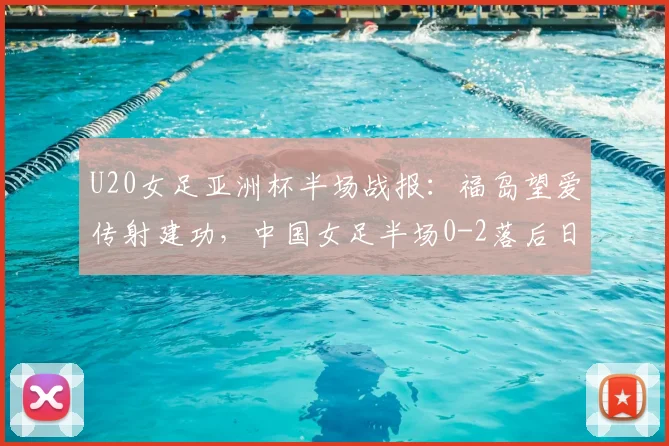 U20女足亚洲杯半场战报:福岛望爱传射建功,中国女足半场0-2落后日本,半场战术分析与调整方向探讨