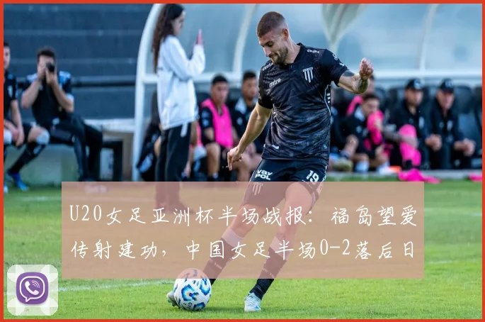 U20女足亚洲杯半场战报：福岛望爱传射建功，中国女足半场0-2落后日本，半场战术分析与调整方向探讨