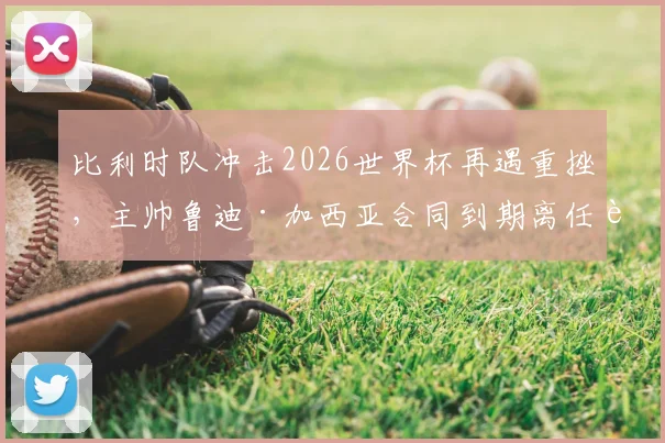 比利时队冲击2026世界杯再遇重挫，主帅鲁迪·加西亚合同到期离任背后原因何在？