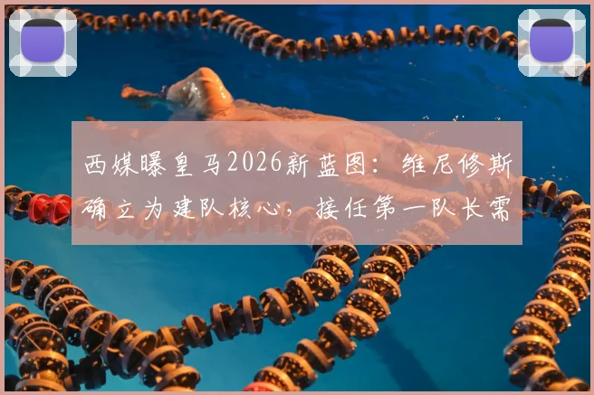 西媒曝皇马2026新蓝图:维尼修斯确立为建队核心,接任第一队长需跨过三道坎