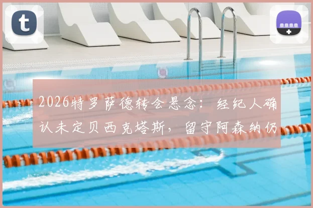 2026特罗萨德转会悬念：经纪人确认未定贝西克塔斯，留守阿森纳仍是选项，解读最新动态
