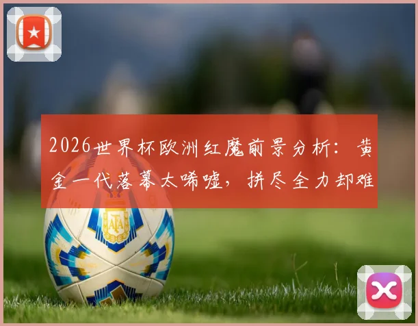 2026世界杯欧洲红魔前景分析：黄金一代落幕太唏嘘，拼尽全力却难敌伤病与时间