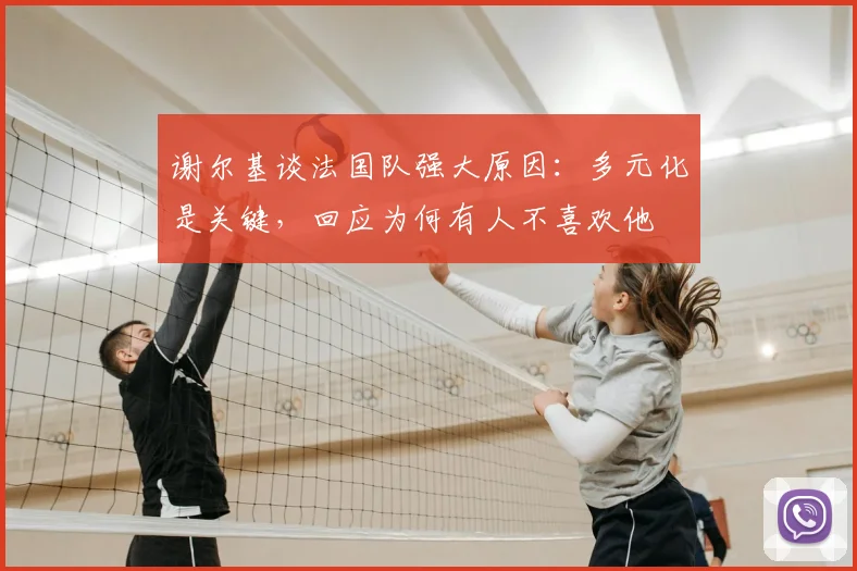 谢尔基谈法国队强大原因：多元化是关键，回应为何有人不喜欢他