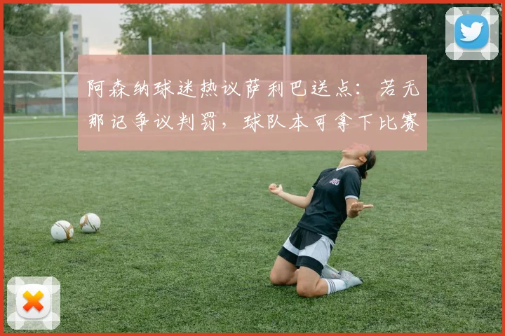 阿森纳球迷热议萨利巴送点:若无那记争议判罚,球队本可拿下比赛,马杜埃凯摔倒引点球争议回看