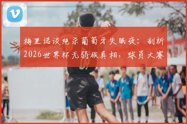 梅里诺谈绝杀葡萄牙失眠夜：剖析2026世界杯无弱旅真相，球员大赛心理如何调整
