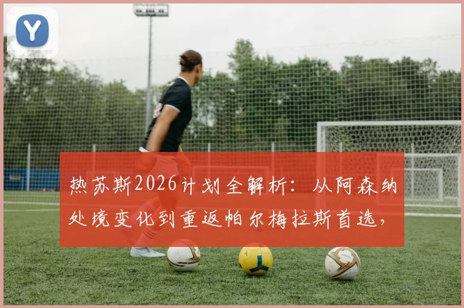 热苏斯2026计划全解析:从阿森纳处境变化到重返帕尔梅拉斯首选,球迷关注的五大焦点问题