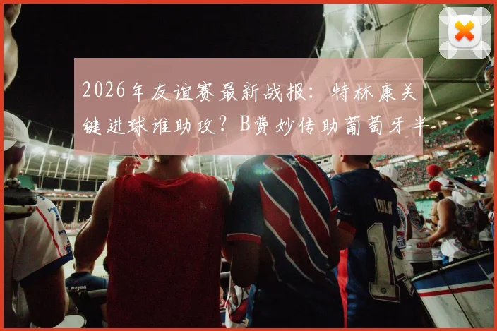 2026年友谊赛最新战报:特林康关键进球谁助攻?B费妙传助葡萄牙半场1-0领先美国全解析
