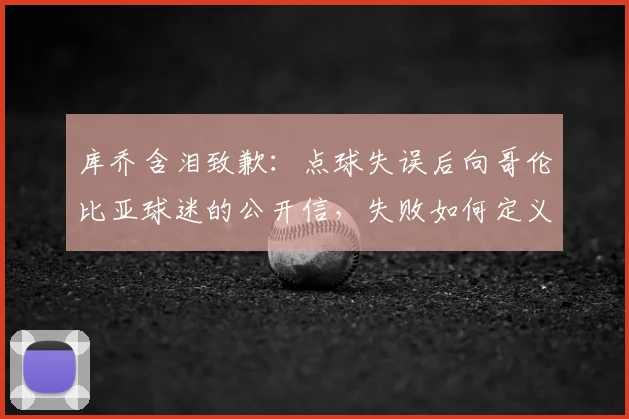 库乔含泪致歉：点球失误后向哥伦比亚球迷的公开信，失败如何定义2026年征程
