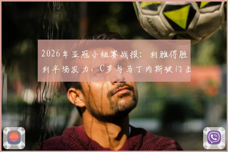 2026年亚冠小组赛战报：利雅得胜利半场发力，C罗与马丁内斯破门击退迪拜祈祷，3-0大胜拿下关键三分