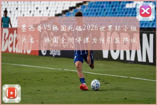 墨西哥VS韩国死磕2026世界杯小组头名，韩国全州停课为何引发热议？全方位解读两队恩怨