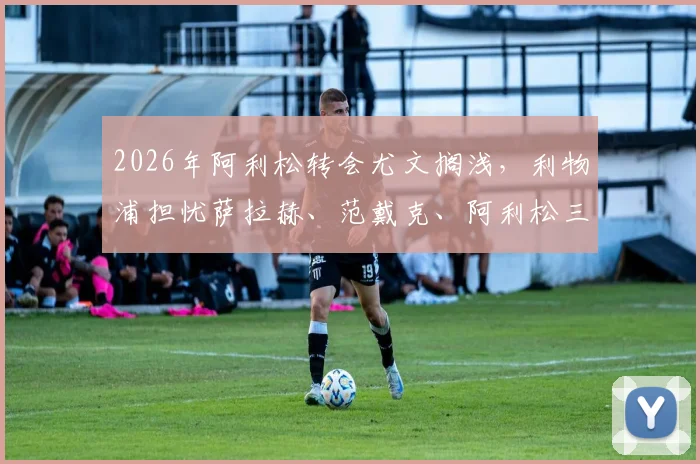 2026年阿利松转会尤文搁浅,利物浦担忧萨拉赫、范戴克、阿利松三大核心同时离队