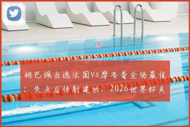 姆巴佩当选法国vs摩洛哥全场最佳:失点后传射建功,2026世界杯关键表现回顾