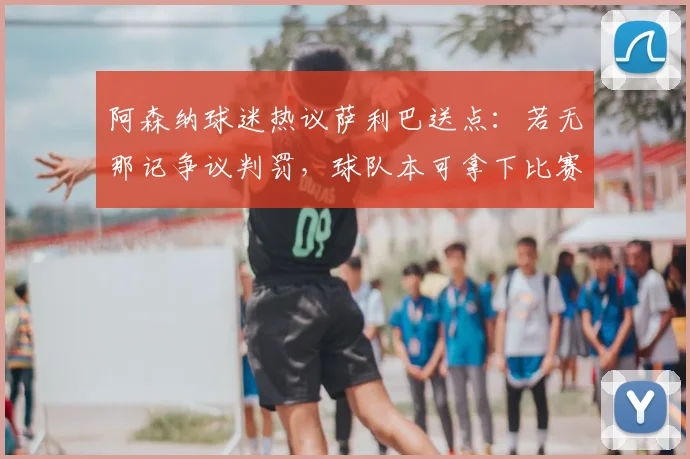 阿森纳球迷热议萨利巴送点：若无那记争议判罚，球队本可拿下比赛，马杜埃凯摔倒引点球争议回看